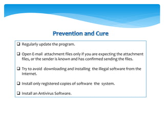  Regularly update the program.
 Open E-mail attachment files only if you are expecting the attachment
files, or the sender is known and has confirmed sending the files.
 Try to avoid downloading and installing the illegal software from the
Internet.
 Install only registered copies of software the system.
 Install an Antivirus Software.
 