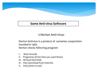Some Anti-virus Software
1.Norton Anti-virus:
Norton Antivirus Is a product of symantec cooperation
founded in 1982.
Norton checks following program:
I. Boot records.
II. Programs( all the time you used them)
III. All local Hard Disk.
IV. Files download from internet.
V. Usb (when in use)
 