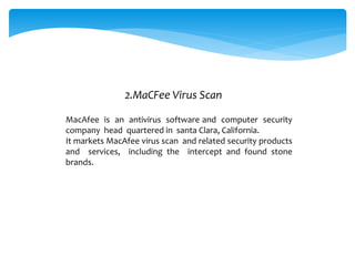 MacAfee is an antivirus software and computer security
company head quartered in santa Clara, California.
It markets MacAfee virus scan and related security products
and services, including the intercept and found stone
brands.
2.MaCFee Virus Scan
 