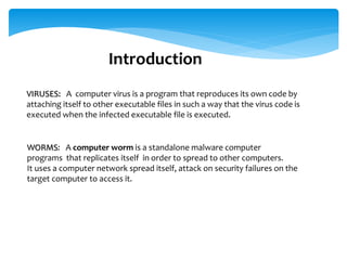 Introduction
VIRUSES: A computer virus is a program that reproduces its own code by
attaching itself to other executable files in such a way that the virus code is
executed when the infected executable file is executed.
WORMS: A computer worm is a standalone malware computer
programs that replicates itself in order to spread to other computers.
It uses a computer network spread itself, attack on security failures on the
target computer to access it.
 