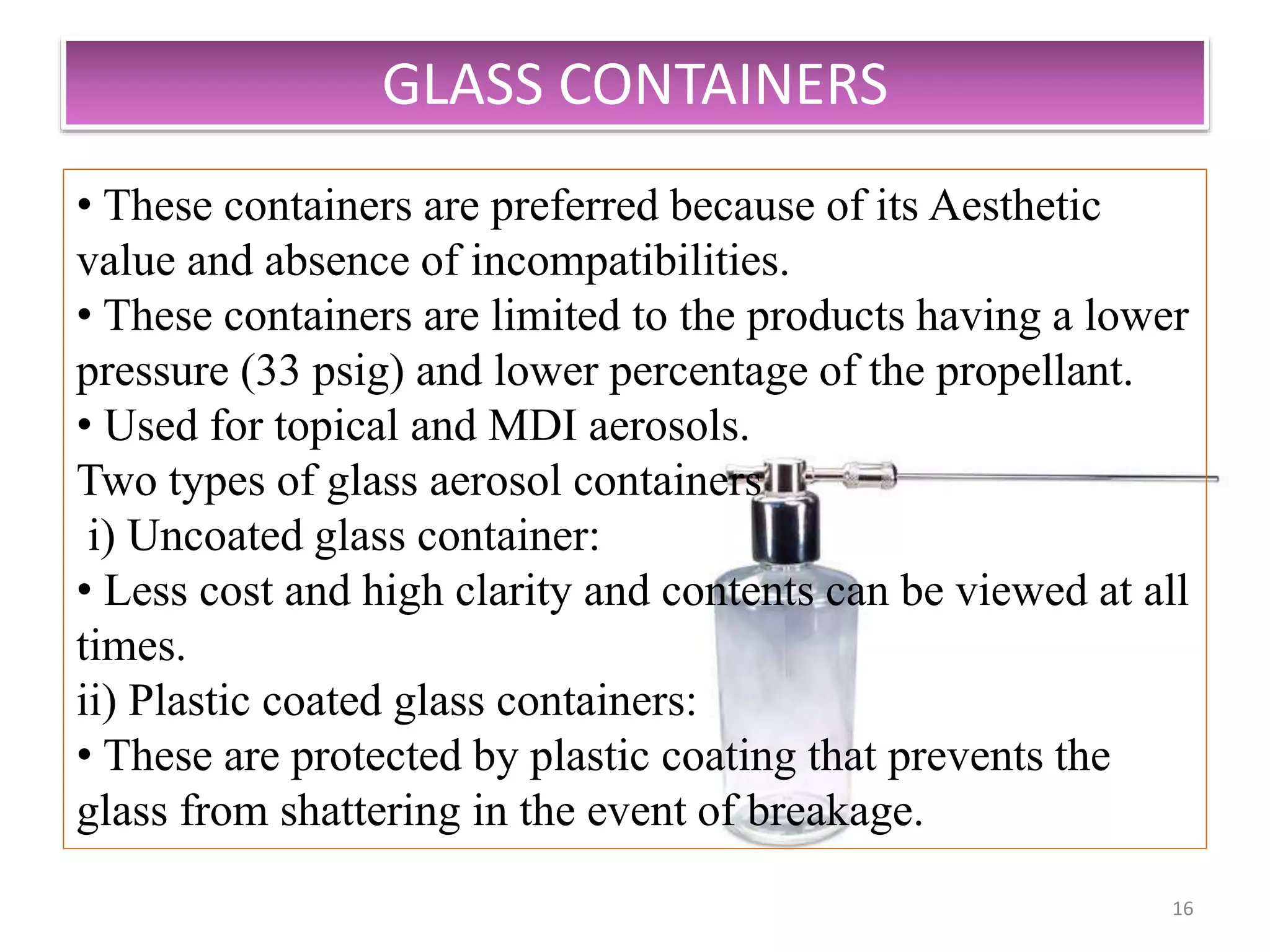 GLASS CONTAINERS
16
• These containers are preferred because of its Aesthetic
value and absence of incompatibilities.
• These containers are limited to the products having a lower
pressure (33 psig) and lower percentage of the propellant.
• Used for topical and MDI aerosols.
Two types of glass aerosol containers
i) Uncoated glass container:
• Less cost and high clarity and contents can be viewed at all
times.
ii) Plastic coated glass containers:
• These are protected by plastic coating that prevents the
glass from shattering in the event of breakage.
 