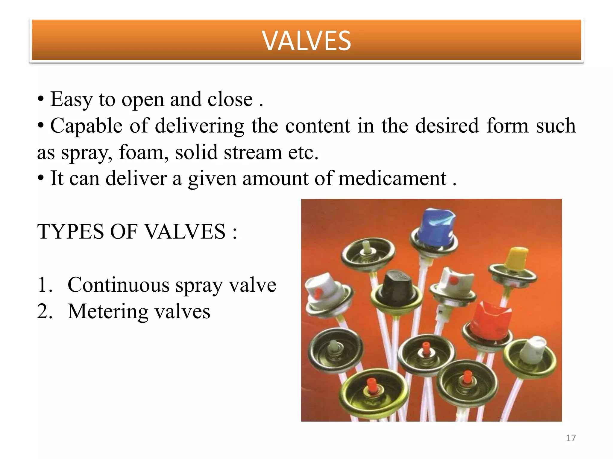 VALVES
17
• Easy to open and close .
• Capable of delivering the content in the desired form such
as spray, foam, solid stream etc.
• It can deliver a given amount of medicament .
TYPES OF VALVES :
1. Continuous spray valve
2. Metering valves
 