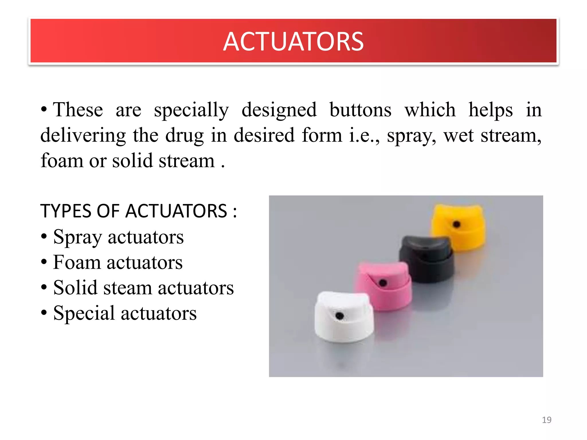 ACTUATORS
19
• These are specially designed buttons which helps in
delivering the drug in desired form i.e., spray, wet stream,
foam or solid stream .
TYPES OF ACTUATORS :
• Spray actuators
• Foam actuators
• Solid steam actuators
• Special actuators
 
