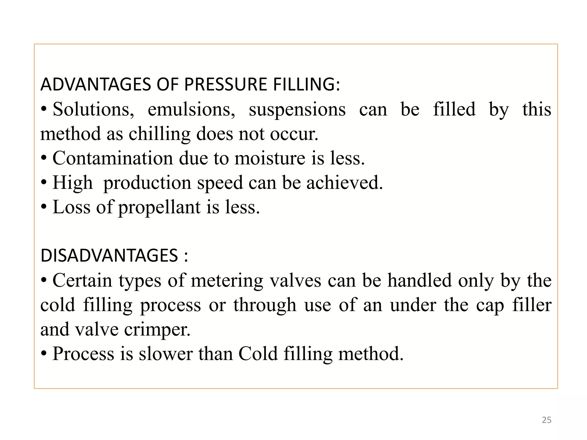 ADVANTAGES OF PRESSURE FILLING:
• Solutions, emulsions, suspensions can be filled by this
method as chilling does not occur.
• Contamination due to moisture is less.
• High production speed can be achieved.
• Loss of propellant is less.
DISADVANTAGES :
• Certain types of metering valves can be handled only by the
cold filling process or through use of an under the cap filler
and valve crimper.
• Process is slower than Cold filling method.
25
 