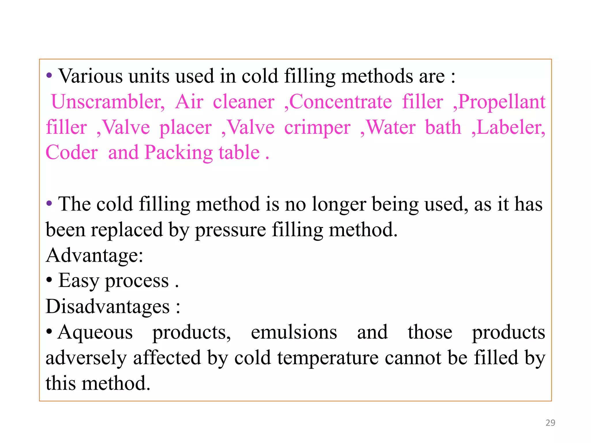 • Various units used in cold filling methods are :
Unscrambler, Air cleaner ,Concentrate filler ,Propellant
filler ,Valve placer ,Valve crimper ,Water bath ,Labeler,
Coder and Packing table .
• The cold filling method is no longer being used, as it has
been replaced by pressure filling method.
Advantage:
• Easy process .
Disadvantages :
• Aqueous products, emulsions and those products
adversely affected by cold temperature cannot be filled by
this method.
29
 