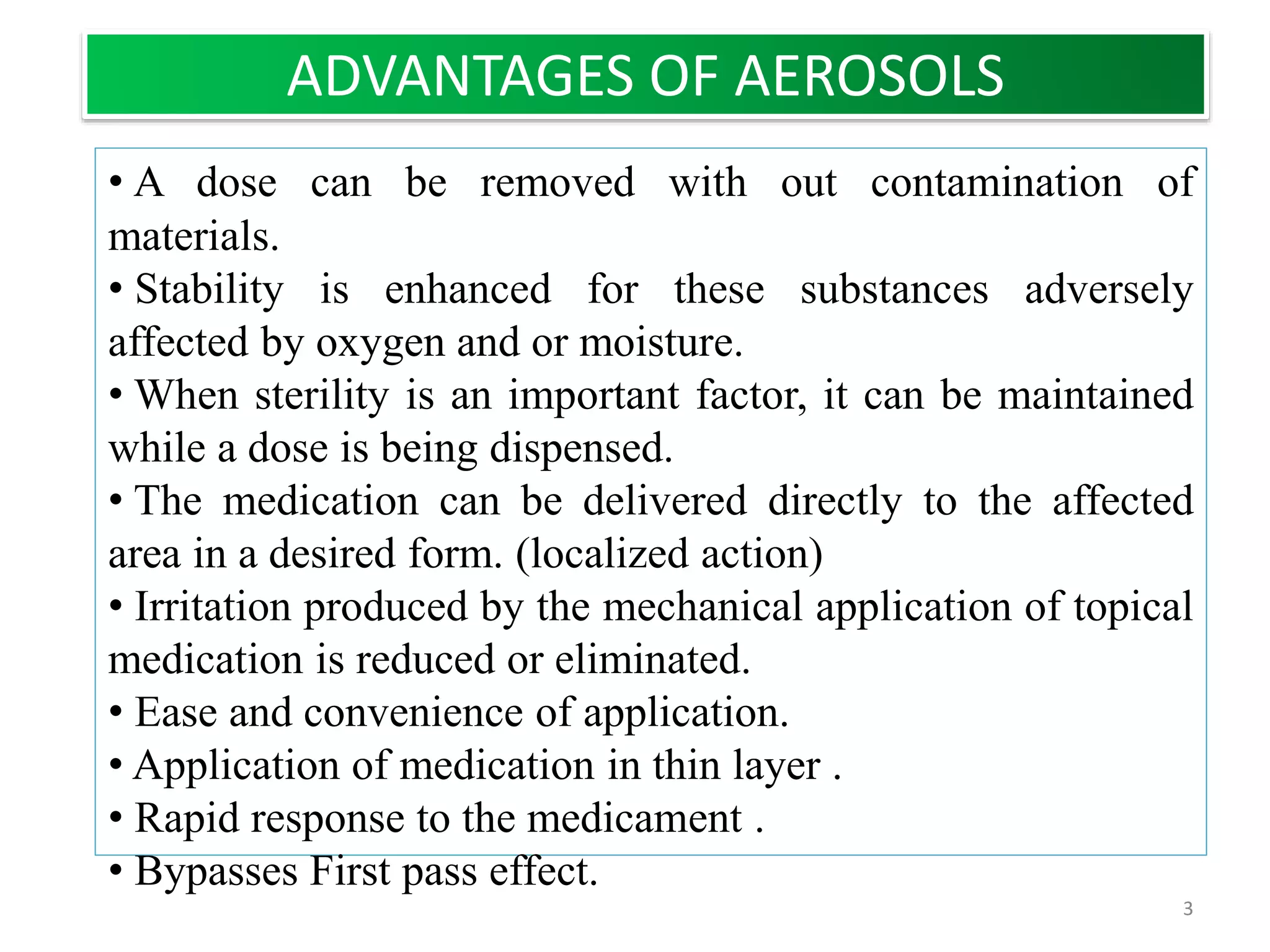 • A dose can be removed with out contamination of
materials.
• Stability is enhanced for these substances adversely
affected by oxygen and or moisture.
• When sterility is an important factor, it can be maintained
while a dose is being dispensed.
• The medication can be delivered directly to the affected
area in a desired form. (localized action)
• Irritation produced by the mechanical application of topical
medication is reduced or eliminated.
• Ease and convenience of application.
• Application of medication in thin layer .
• Rapid response to the medicament .
• Bypasses First pass effect.
ADVANTAGES OF AEROSOLS
3
 