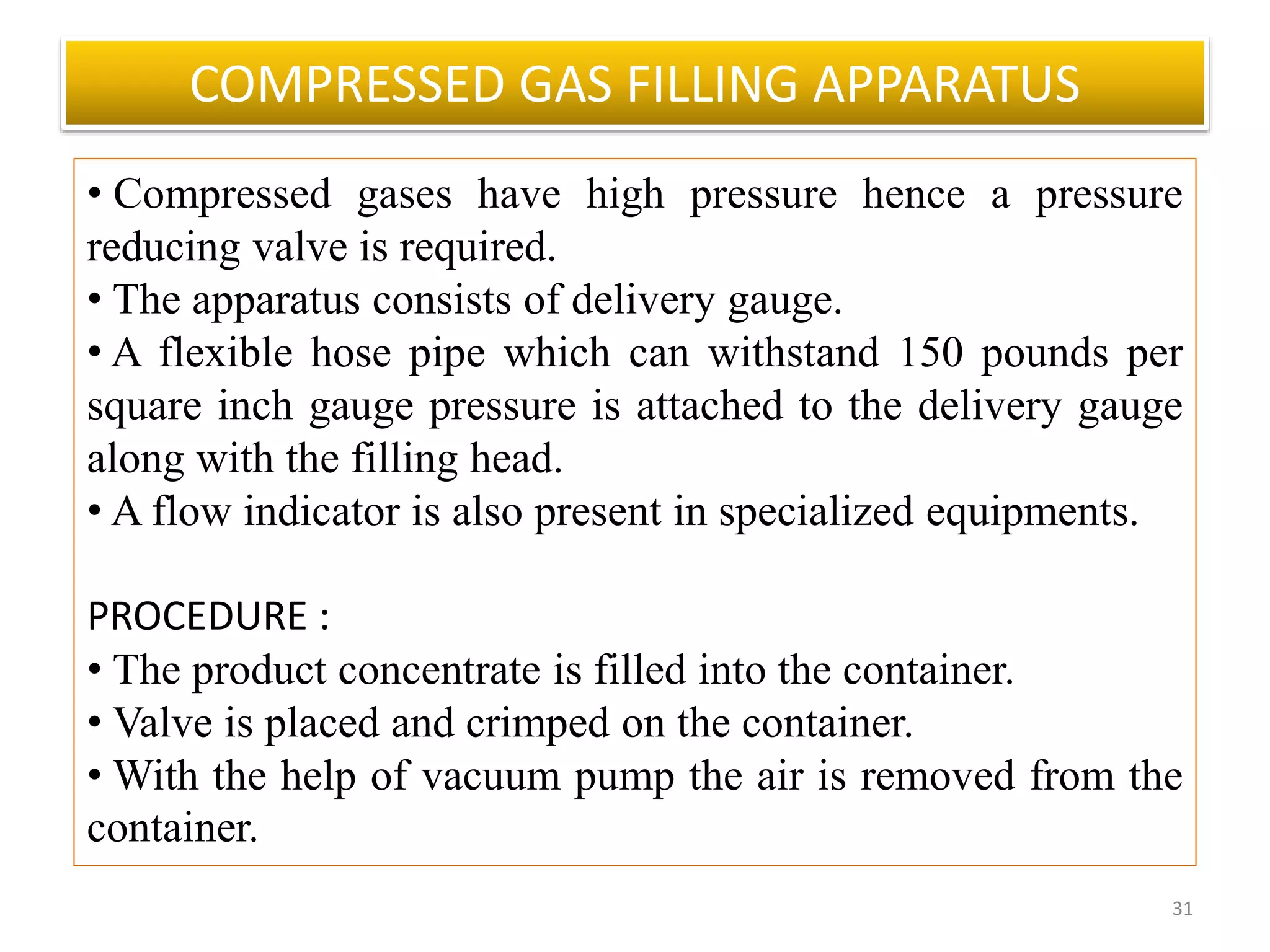 COMPRESSED GAS FILLING APPARATUS
31
• Compressed gases have high pressure hence a pressure
reducing valve is required.
• The apparatus consists of delivery gauge.
• A flexible hose pipe which can withstand 150 pounds per
square inch gauge pressure is attached to the delivery gauge
along with the filling head.
• A flow indicator is also present in specialized equipments.
PROCEDURE :
• The product concentrate is filled into the container.
• Valve is placed and crimped on the container.
• With the help of vacuum pump the air is removed from the
container.
 
