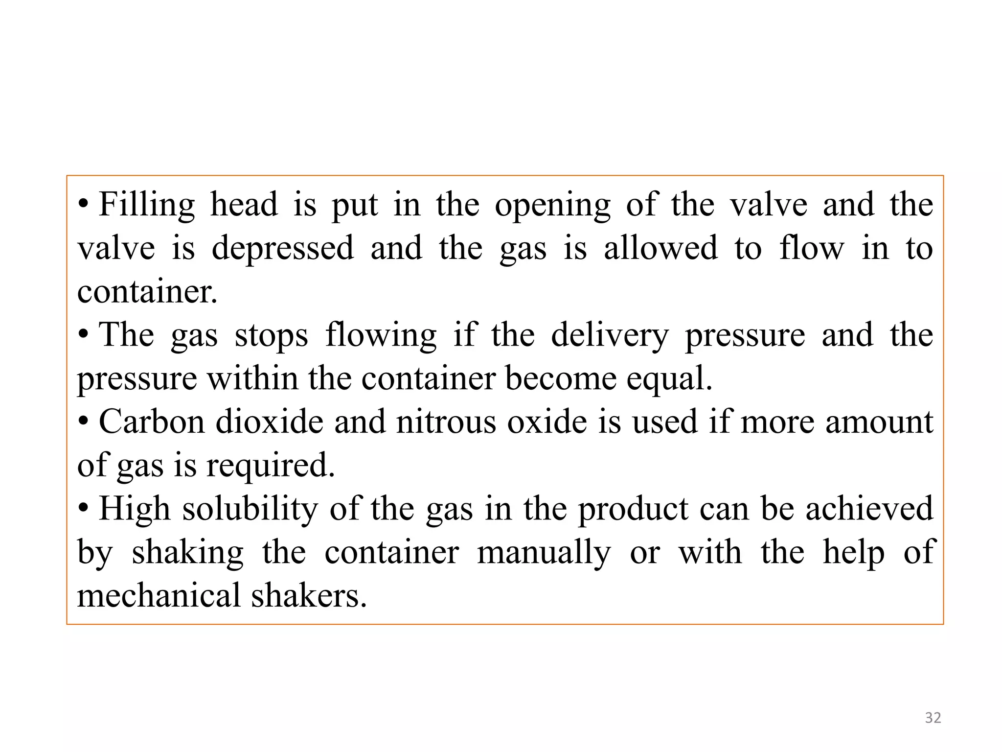 • Filling head is put in the opening of the valve and the
valve is depressed and the gas is allowed to flow in to
container.
• The gas stops flowing if the delivery pressure and the
pressure within the container become equal.
• Carbon dioxide and nitrous oxide is used if more amount
of gas is required.
• High solubility of the gas in the product can be achieved
by shaking the container manually or with the help of
mechanical shakers.
32
 