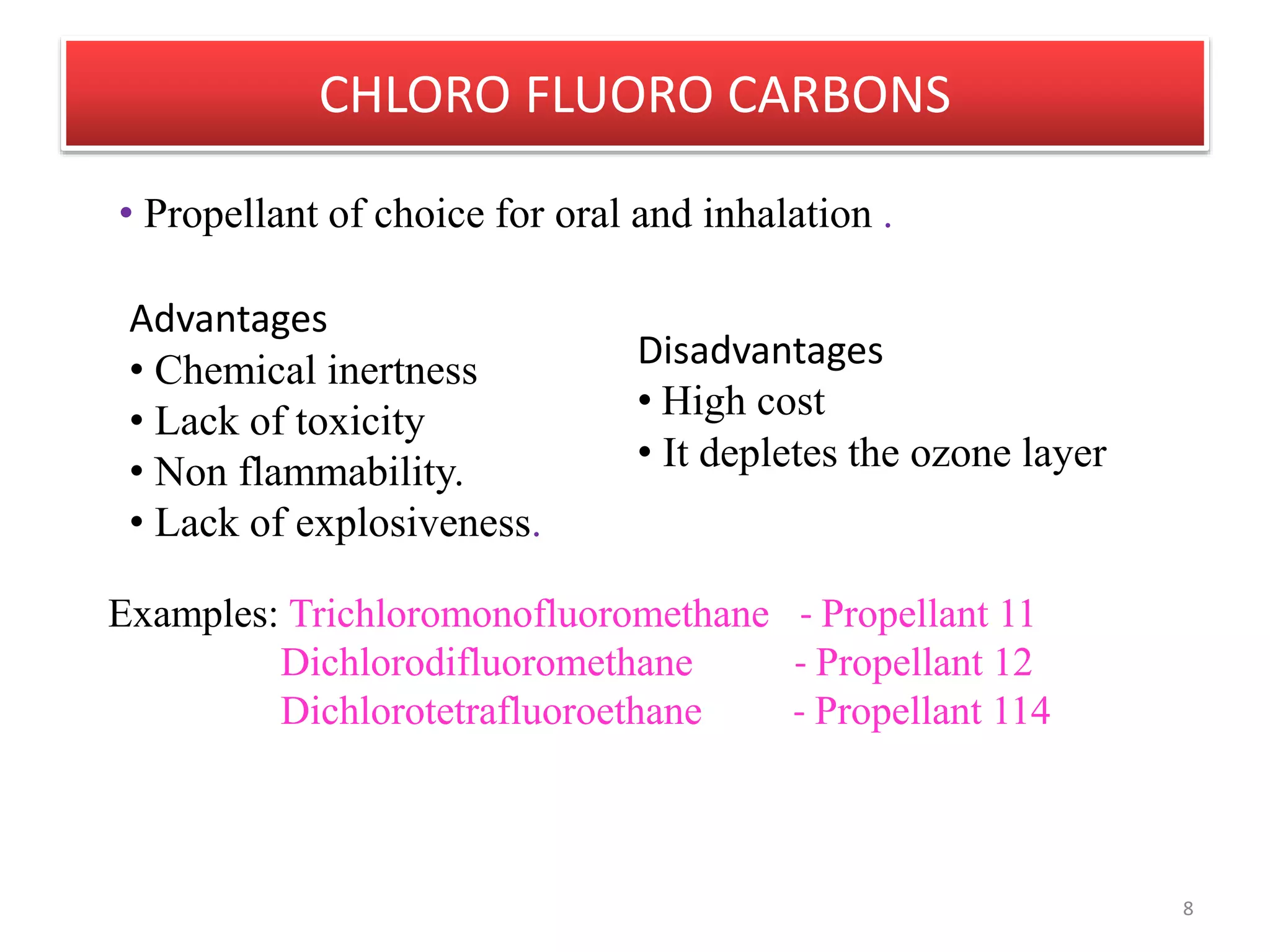 CHLORO FLUORO CARBONS
8
Advantages
• Chemical inertness
• Lack of toxicity
• Non flammability.
• Lack of explosiveness.
• Propellant of choice for oral and inhalation .
Disadvantages
• High cost
• It depletes the ozone layer
Examples: Trichloromonofluoromethane - Propellant 11
Dichlorodifluoromethane - Propellant 12
Dichlorotetrafluoroethane - Propellant 114
 