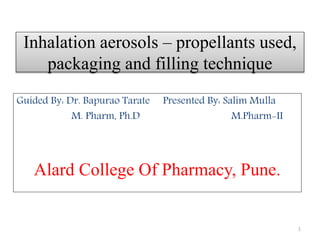 Inhalation aerosols – propellants used,
packaging and filling technique
Guided By: Dr. Bapurao Tarate Presented By: Salim Mulla
M. Pharm, Ph.D M.Pharm-II
Alard College Of Pharmacy, Pune.
1
 