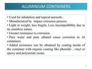 ALUMINIUM CONTAINERS
14
• Used for inhalation and topical aerosols .
• Manufactured by impact extrusion process.
• Light in weight, less fragile, Less incompatibility due to
its seamless nature.
• Greater resistance to corrosion .
• Pure water and pure ethanol cause corrosion to Al
containers.
• Added resistance can be obtained by coating inside of
the container with organic coating like phenolic , vinyl or
epoxy and polyamide resins.
 