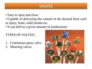 VALVES
17
• Easy to open and close .
• Capable of delivering the content in the desired form such
as spray, foam, solid stream etc.
• It can deliver a given amount of medicament .
TYPES OF VALVES :
1. Continuous spray valve
2. Metering valves
 