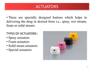 ACTUATORS
19
• These are specially designed buttons which helps in
delivering the drug in desired form i.e., spray, wet stream,
foam or solid stream .
TYPES OF ACTUATORS :
• Spray actuators
• Foam actuators
• Solid steam actuators
• Special actuators
 