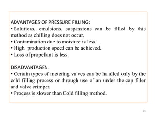 ADVANTAGES OF PRESSURE FILLING:
• Solutions, emulsions, suspensions can be filled by this
method as chilling does not occur.
• Contamination due to moisture is less.
• High production speed can be achieved.
• Loss of propellant is less.
DISADVANTAGES :
• Certain types of metering valves can be handled only by the
cold filling process or through use of an under the cap filler
and valve crimper.
• Process is slower than Cold filling method.
25
 