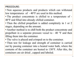 PROCEDURE:
• Non aqueous products and products which can withstand
low temperatures of - 40°F are used in this method.
• The product concentrate is chilled to a temperature of -
40°F and filled into already chilled container.
• Then the chilled propellant is added completely in 1 or 2
stages, depending on the amount.
• Another method is to chill both the product concentrate and
propellant in a separate pressure vessel to - 40 °F and then
filling them into the container.
• The valve is placed and crimped on to the container.
• Then test for leakage and strength of container is carried
out by passing container into a heated water bath, where the
contents of the container are heated to 130°F. After this, the
containers are air dried , capped and labeled.
28
 