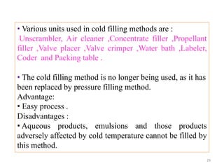 • Various units used in cold filling methods are :
Unscrambler, Air cleaner ,Concentrate filler ,Propellant
filler ,Valve placer ,Valve crimper ,Water bath ,Labeler,
Coder and Packing table .
• The cold filling method is no longer being used, as it has
been replaced by pressure filling method.
Advantage:
• Easy process .
Disadvantages :
• Aqueous products, emulsions and those products
adversely affected by cold temperature cannot be filled by
this method.
29
 