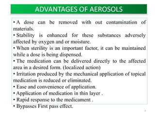 • A dose can be removed with out contamination of
materials.
• Stability is enhanced for these substances adversely
affected by oxygen and or moisture.
• When sterility is an important factor, it can be maintained
while a dose is being dispensed.
• The medication can be delivered directly to the affected
area in a desired form. (localized action)
• Irritation produced by the mechanical application of topical
medication is reduced or eliminated.
• Ease and convenience of application.
• Application of medication in thin layer .
• Rapid response to the medicament .
• Bypasses First pass effect.
ADVANTAGES OF AEROSOLS
3
 