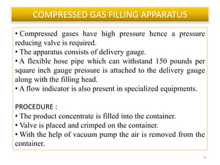 COMPRESSED GAS FILLING APPARATUS
31
• Compressed gases have high pressure hence a pressure
reducing valve is required.
• The apparatus consists of delivery gauge.
• A flexible hose pipe which can withstand 150 pounds per
square inch gauge pressure is attached to the delivery gauge
along with the filling head.
• A flow indicator is also present in specialized equipments.
PROCEDURE :
• The product concentrate is filled into the container.
• Valve is placed and crimped on the container.
• With the help of vacuum pump the air is removed from the
container.
 