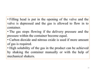 • Filling head is put in the opening of the valve and the
valve is depressed and the gas is allowed to flow in to
container.
• The gas stops flowing if the delivery pressure and the
pressure within the container become equal.
• Carbon dioxide and nitrous oxide is used if more amount
of gas is required.
• High solubility of the gas in the product can be achieved
by shaking the container manually or with the help of
mechanical shakers.
32
 