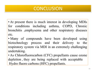 • At present there is much interest in developing MDIs
for conditions including asthma, COPD, Chronic
bronchitis ,emphysema and other respiratory diseases
etc.
• Many of compounds have been developed using
biotechnology process and their delivery to the
respiratory system via MDI in an extremely challenging
undertaking.
• As Chlorofluorocarbon (CFC) propellants cause ozone
depletion , they are being replaced with acceptable
Hydro fluoro carbons (HFC) propellants.
CONCLUSION
33
 