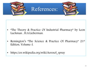 References:
• “The Theory & Practice Of Industrial Pharmacy” by Leon
Lachman , H.A.Lieberman.
• Remington’s “The Science & Practice Of Pharmacy” 21st
Edition, Volume-I.
• https://en.wikipedia.org/wiki/Aerosol_spray
34
 