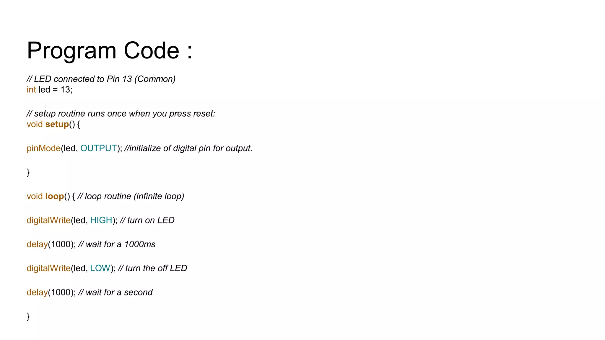 Program Code : // LED connected to Pin 13 (Common) int led = 13; // setup routine runs once when you press reset: void setup() { pinMode(led, OUTPUT); //initialize of digital pin for output. } void loop() { // loop routine (infinite loop) digitalWrite(led, HIGH); // turn on LED delay(1000); // wait for a 1000ms digitalWrite(led, LOW); // turn the off LED delay(1000); // wait for a second } 