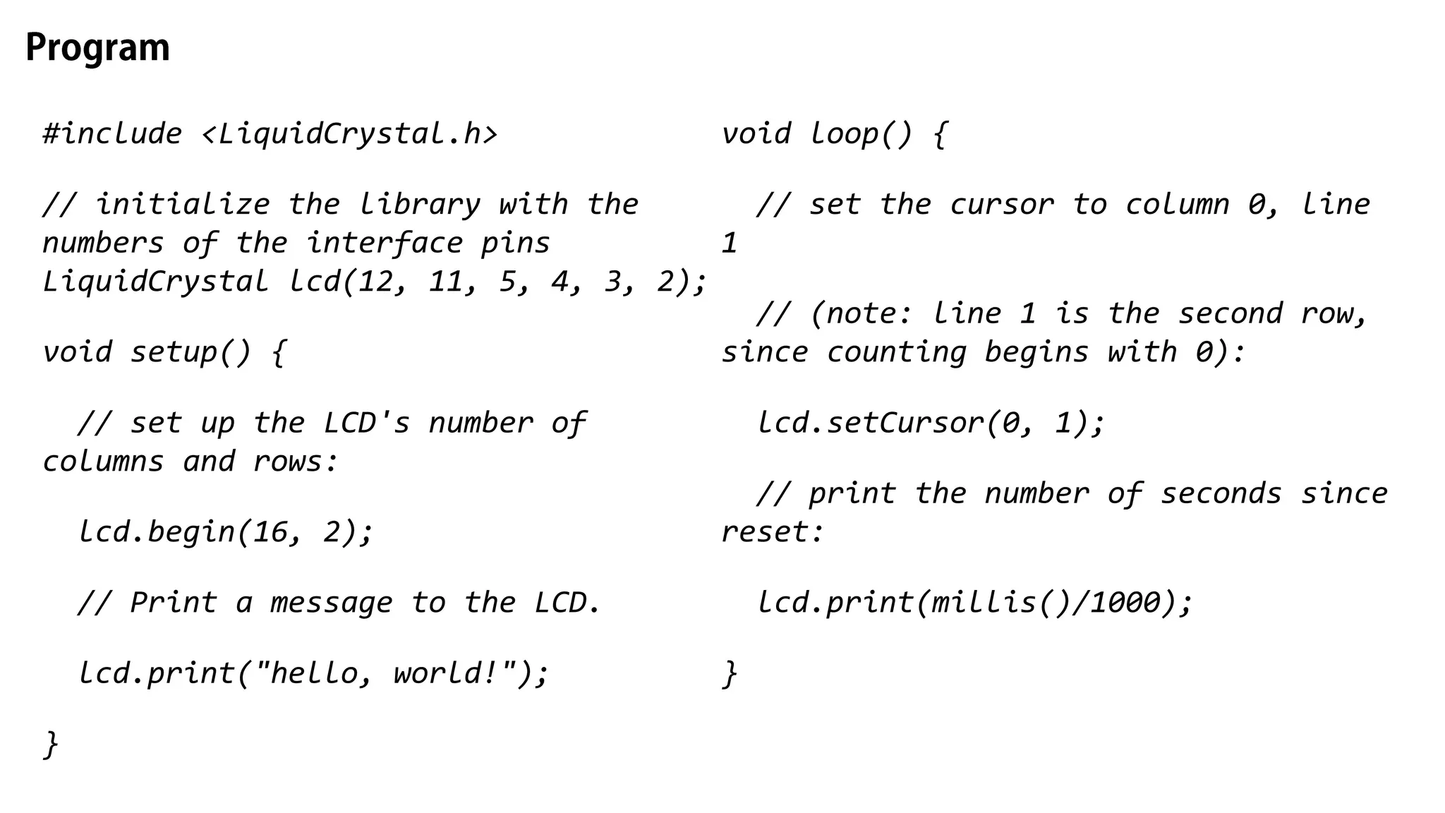 #include <LiquidCrystal.h> // initialize the library with the numbers of the interface pins LiquidCrystal lcd(12, 11, 5, 4, 3, 2); void setup() { // set up the LCD's number of columns and rows: lcd.begin(16, 2); // Print a message to the LCD. lcd.print("hello, world!"); } void loop() { // set the cursor to column 0, line 1 // (note: line 1 is the second row, since counting begins with 0): lcd.setCursor(0, 1); // print the number of seconds since reset: lcd.print(millis()/1000); } 