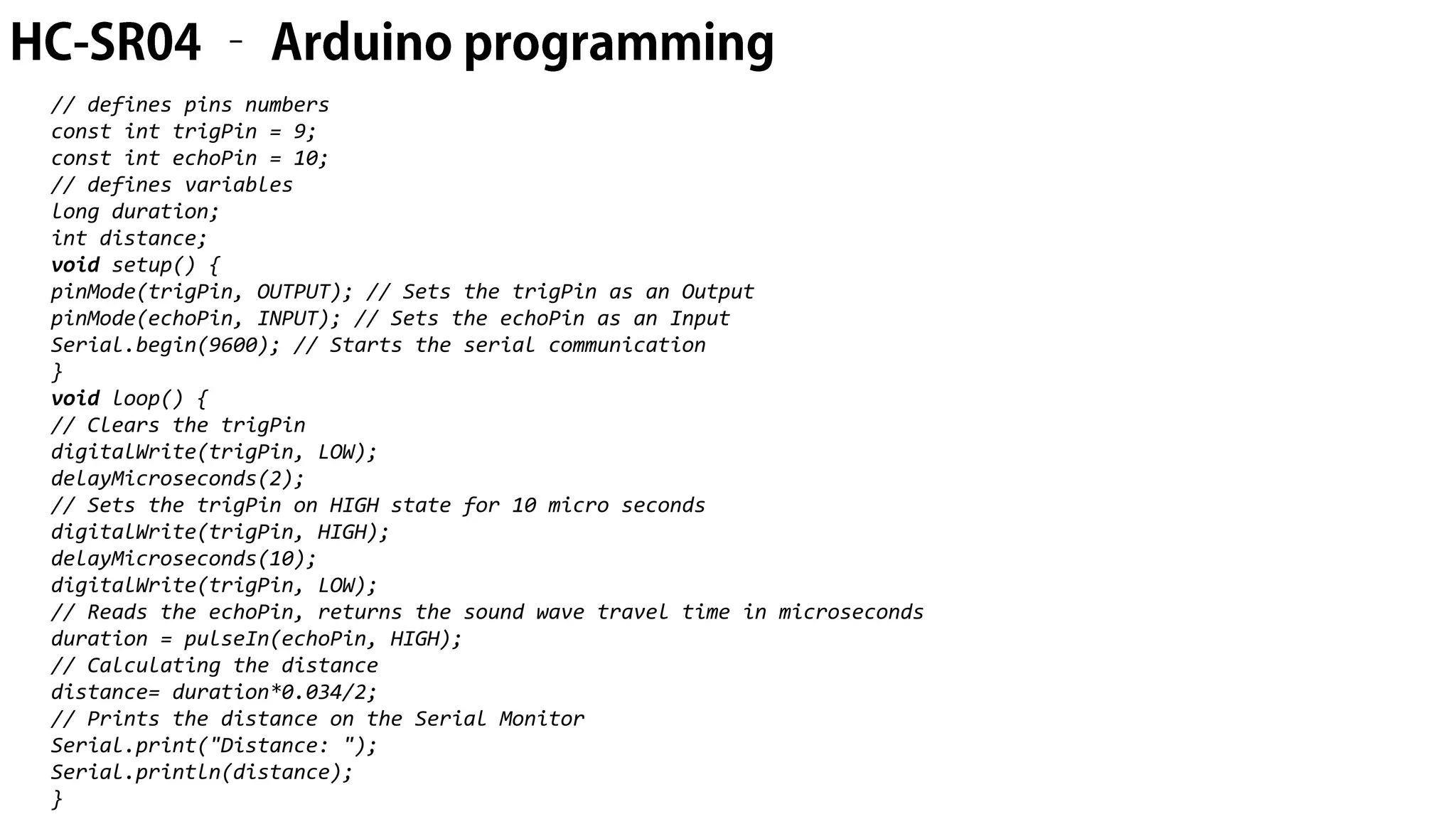 // defines pins numbers const int trigPin = 9; const int echoPin = 10; // defines variables long duration; int distance; void setup() { pinMode(trigPin, OUTPUT); // Sets the trigPin as an Output pinMode(echoPin, INPUT); // Sets the echoPin as an Input Serial.begin(9600); // Starts the serial communication } void loop() { // Clears the trigPin digitalWrite(trigPin, LOW); delayMicroseconds(2); // Sets the trigPin on HIGH state for 10 micro seconds digitalWrite(trigPin, HIGH); delayMicroseconds(10); digitalWrite(trigPin, LOW); // Reads the echoPin, returns the sound wave travel time in microseconds duration = pulseIn(echoPin, HIGH); // Calculating the distance distance= duration*0.034/2; // Prints the distance on the Serial Monitor Serial.print("Distance: "); Serial.println(distance); } 