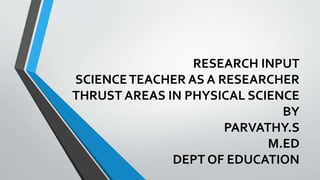 RESEARCH INPUT
SCIENCETEACHER AS A RESEARCHER
THRUST AREAS IN PHYSICAL SCIENCE
BY
PARVATHY.S
M.ED
DEPT OF EDUCATION
 