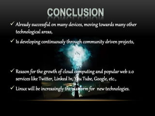  Already successful on many devices, moving towards many other
technological areas,
 Is developing continuously through community driven projects,
 Reason for the growth of cloud computing and popular web 2.0
services like Twitter, Linked In, You Tube, Google, etc.,
 Linux will be increasingly the platform for new technologies.
 