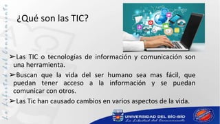¿Qué son las TIC?
➢Las TIC o tecnologías de información y comunicación son
una herramienta.
➢Buscan que la vida del ser humano sea mas fácil, que
puedan tener acceso a la información y se puedan
comunicar con otros.
➢Las Tic han causado cambios en varios aspectos de la vida.
 