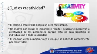 ¿Qué es creatividad?
➢El término creatividad abarca un área muy amplia.
➢Un motivo por el cual es importante resaltar, destacar e incentivar la
creatividad de las personases porque esto no solo beneficia al
individuo sino a toda la sociedad.
➢El innovar, crear o mejorar algo es lo que se entiende comúnmente
por creatividad.
 
