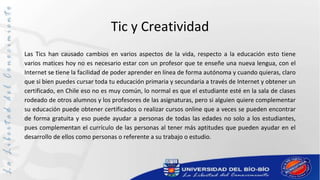 Tic y Creatividad
Las Tics han causado cambios en varios aspectos de la vida, respecto a la educación esto tiene
varios matices hoy no es necesario estar con un profesor que te enseñe una nueva lengua, con el
Internet se tiene la facilidad de poder aprender en línea de forma autónoma y cuando quieras, claro
que si bien puedes cursar toda tu educación primaria y secundaria a través de Internet y obtener un
certificado, en Chile eso no es muy común, lo normal es que el estudiante esté en la sala de clases
rodeado de otros alumnos y los profesores de las asignaturas, pero si alguien quiere complementar
su educación puede obtener certificados o realizar cursos online que a veces se pueden encontrar
de forma gratuita y eso puede ayudar a personas de todas las edades no solo a los estudiantes,
pues complementan el currículo de las personas al tener más aptitudes que pueden ayudar en el
desarrollo de ellos como personas o referente a su trabajo o estudio.
 