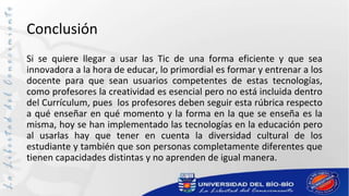 Conclusión
Si se quiere llegar a usar las Tic de una forma eficiente y que sea
innovadora a la hora de educar, lo primordial es formar y entrenar a los
docente para que sean usuarios competentes de estas tecnologías,
como profesores la creatividad es esencial pero no está incluida dentro
del Currículum, pues los profesores deben seguir esta rúbrica respecto
a qué enseñar en qué momento y la forma en la que se enseña es la
misma, hoy se han implementado las tecnologías en la educación pero
al usarlas hay que tener en cuenta la diversidad cultural de los
estudiante y también que son personas completamente diferentes que
tienen capacidades distintas y no aprenden de igual manera.
 