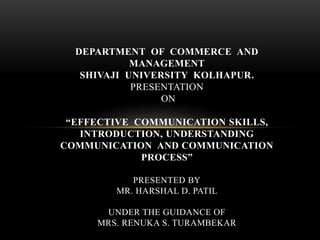 DEPARTMENT OF COMMERCE AND
MANAGEMENT
SHIVAJI UNIVERSITY KOLHAPUR.
PRESENTATION
ON
“EFFECTIVE COMMUNICATION SKILLS,
INTRODUCTION, UNDERSTANDING
COMMUNICATION AND COMMUNICATION
PROCESS”
PRESENTED BY
MR. HARSHAL D. PATIL
UNDER THE GUIDANCE OF
MRS. RENUKA S. TURAMBEKAR
 