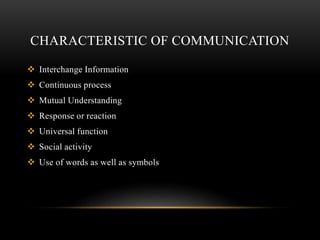 CHARACTERISTIC OF COMMUNICATION
 Interchange Information
 Continuous process
 Mutual Understanding
 Response or reaction
 Universal function
 Social activity
 Use of words as well as symbols
 
