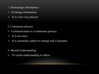 1. Interchange information –
 Exchange information
 It is a two way process
2. Continuous process
 Communication is a continuous process
 It is not static
 It is constantly subject to change and is dynamic.
3. Mutual Understanding
 To create understanding in others.
 