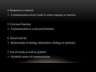 4. Response or reaction
 Communication always leads to some response or reaction.
5. Universal function
 Communication is a universal function
6. Social Activity
 Relationship of sharing, information, feelings or emotions.
7. Use of words as well as symbols
 Symbolic nature of communication.
 
