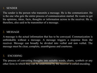 1. SENDER
The sender is the person who transmits a message. He is the communicator. He
is the one who gets the entire process of communication started. He wants to get
his opinions, ideas, facts, thoughts or information across to the receiver. He is,
therefore, also said to be transmitter of a message.
2. MESSAGE
A massage is the actual information that has to be conveyed. Communication is
unthinkable without a message. A message triggers a response from the
receiver. Message can broadly be divided into verbal and non verbal. The
message must be clear, complete, unambiguous and courteous.
3. ENCODING
The process of converting thoughts into suitable words, charts, symbols or any
other form in which they can be understood by the receiver is called encoding.
 