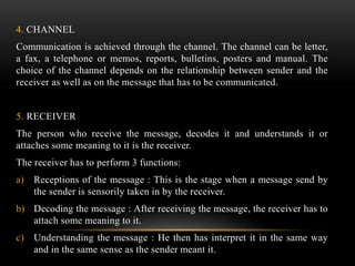 4. CHANNEL
Communication is achieved through the channel. The channel can be letter,
a fax, a telephone or memos, reports, bulletins, posters and manual. The
choice of the channel depends on the relationship between sender and the
receiver as well as on the message that has to be communicated.
5. RECEIVER
The person who receive the message, decodes it and understands it or
attaches some meaning to it is the receiver.
The receiver has to perform 3 functions:
a) Receptions of the message : This is the stage when a message send by
the sender is sensorily taken in by the receiver.
b) Decoding the message : After receiving the message, the receiver has to
attach some meaning to it.
c) Understanding the message : He then has interpret it in the same way
and in the same sense as the sender meant it.
 