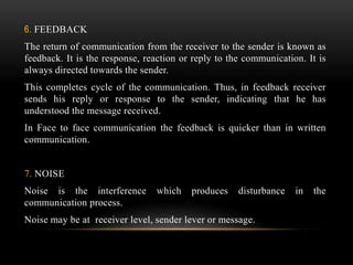 6. FEEDBACK
The return of communication from the receiver to the sender is known as
feedback. It is the response, reaction or reply to the communication. It is
always directed towards the sender.
This completes cycle of the communication. Thus, in feedback receiver
sends his reply or response to the sender, indicating that he has
understood the message received.
In Face to face communication the feedback is quicker than in written
communication.
7. NOISE
Noise is the interference which produces disturbance in the
communication process.
Noise may be at receiver level, sender lever or message.
 
