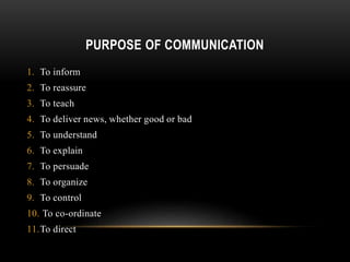 PURPOSE OF COMMUNICATION
1. To inform
2. To reassure
3. To teach
4. To deliver news, whether good or bad
5. To understand
6. To explain
7. To persuade
8. To organize
9. To control
10. To co-ordinate
11.To direct
 