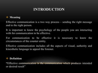 INTRODUCTION
 Meaning
Effective communication is a two way process – sending the right message
and to the right person.
It is important to know the psychology of the people you are interacting
with for communication to be effective.
For communication to be effective it is necessary to know the
circumstances of the counter entity.
Effective communication includes all the aspects of visual, authority and
kinesthetic language to appeal the listener.
 Definition
“Effective communication is the communication which produces intended
or desired result”
 