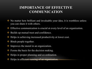 IMPORTANCE OF EFFECTIVE
COMMUNICATION
 No matter how brilliant and invaluable your idea, it is worthless unless
you can share it with others.
 Effective communication is crucial at every level of an organization.
 Builds up mutual trust and confidence.
 Helps in achieving increased productivity at lower cost.
 Binds people together.
 Improves the moral in an organization.
 Forms the basis for the decision making.
 Helps in proper planning and co-ordination.
 Helps in efficient running of an organization.
 