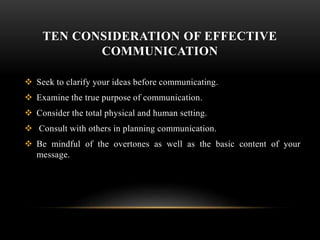 TEN CONSIDERATION OF EFFECTIVE
COMMUNICATION
 Seek to clarify your ideas before communicating.
 Examine the true purpose of communication.
 Consider the total physical and human setting.
 Consult with others in planning communication.
 Be mindful of the overtones as well as the basic content of your
message.
 