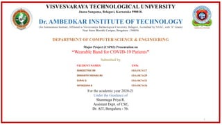 VISVESVARAYA TECHNOLOGICAL UNIVERSITY
Jnana Sangama, Belagavi, Karnataka 590018.
Dr. AMBEDKAR INSTITUTE OF TECHNOLOGY
(An Autonomous Institute, Affiliated to Visvesvaraya Technological University, Belagavi, Accredited by NAAC, with 'A" Grade)
Near Jnana Bharathi Campus, Bengaluru - 560056
DEPARTMENT OF COMPUTER SCIENCE & ENGINEERING
Major Project (CSP83) Presentation on
“Wearable Band for COVID-19 Patients"
Submitted by
For the academic year 2020-21
Under the Guidance of
Shanmuga Priya R.
Assistant Dept. of CSE,
Dr. AIT, Bengaluru - 56.
STUDENT NAMES USNs
SANGEETHA EM 1DA15CS117
SRIKANTH YADHAV BV 1DA18CS429
SURAJ G 1DA18CS431
YATHEESHA B 1DA18CS436
1
 