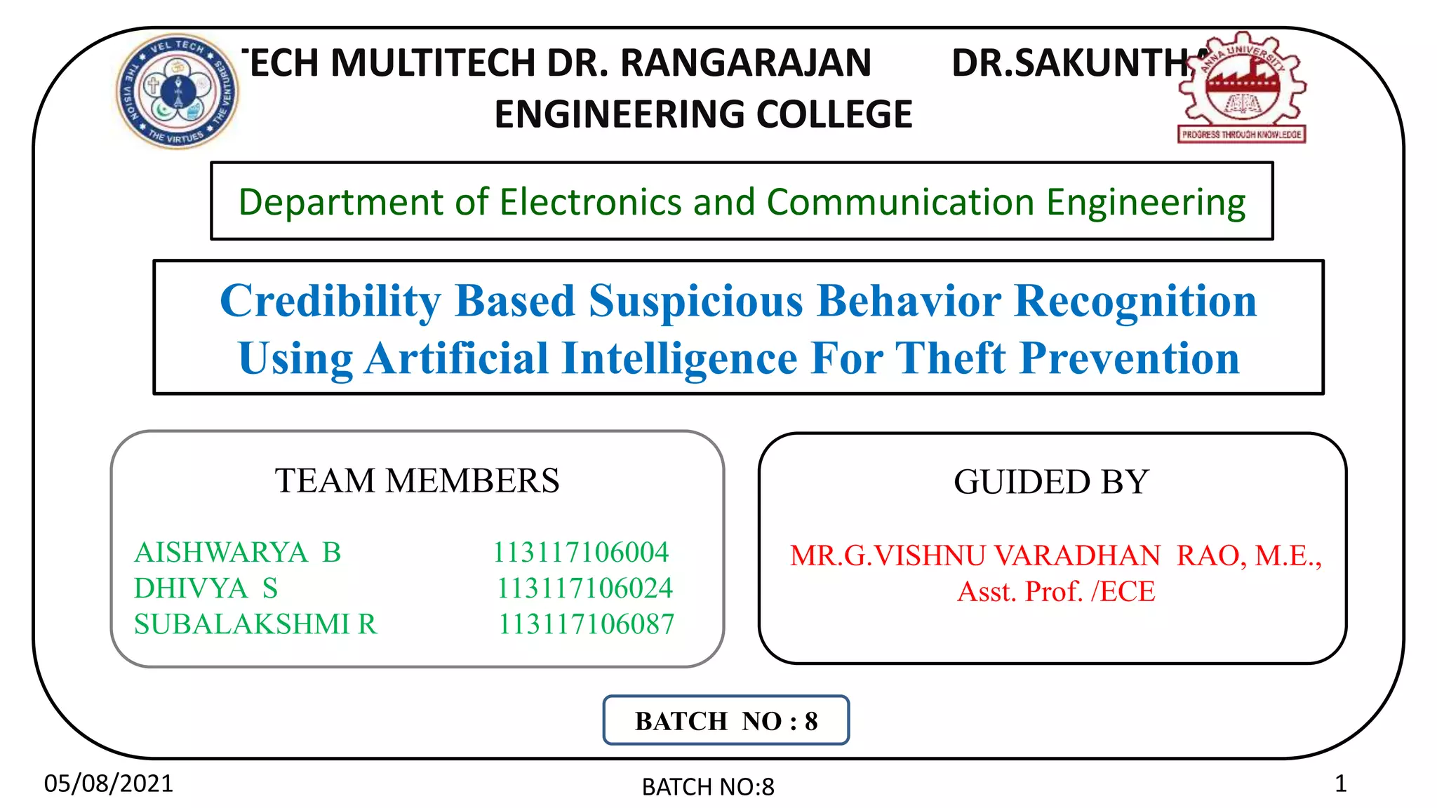 VEL TECH MULTITECH DR. RANGARAJAN DR.SAKUNTHALA
ENGINEERING COLLEGE
Credibility Based Suspicious Behavior Recognition
Using Artificial Intelligence For Theft Prevention
MR.G.VISHNU VARADHAN RAO, M.E.,
Asst. Prof. /ECE
GUIDED BY
Department of Electronics and Communication Engineering
05/08/2021 BATCH NO:8 1
TEAM MEMBERS
AISHWARYA B 113117106004
DHIVYA S 113117106024
SUBALAKSHMI R 113117106087
BATCH NO : 8
 