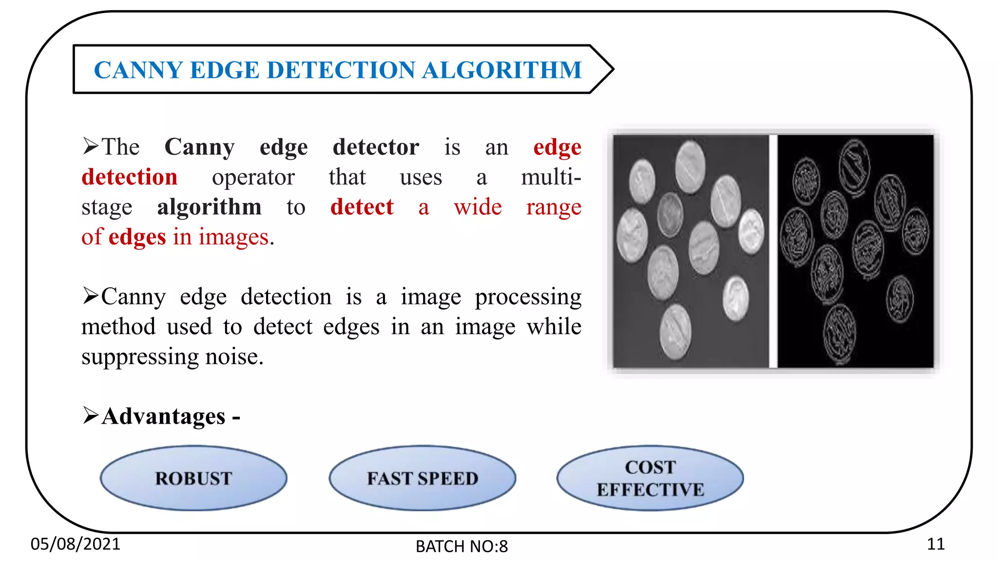 05/08/2021 BATCH NO:8 11
CANNY EDGE DETECTION ALGORITHM
The Canny edge detector is an edge
detection operator that uses a multi-
stage algorithm to detect a wide range
of edges in images.
Canny edge detection is a image processing
method used to detect edges in an image while
suppressing noise.
Advantages -
 
