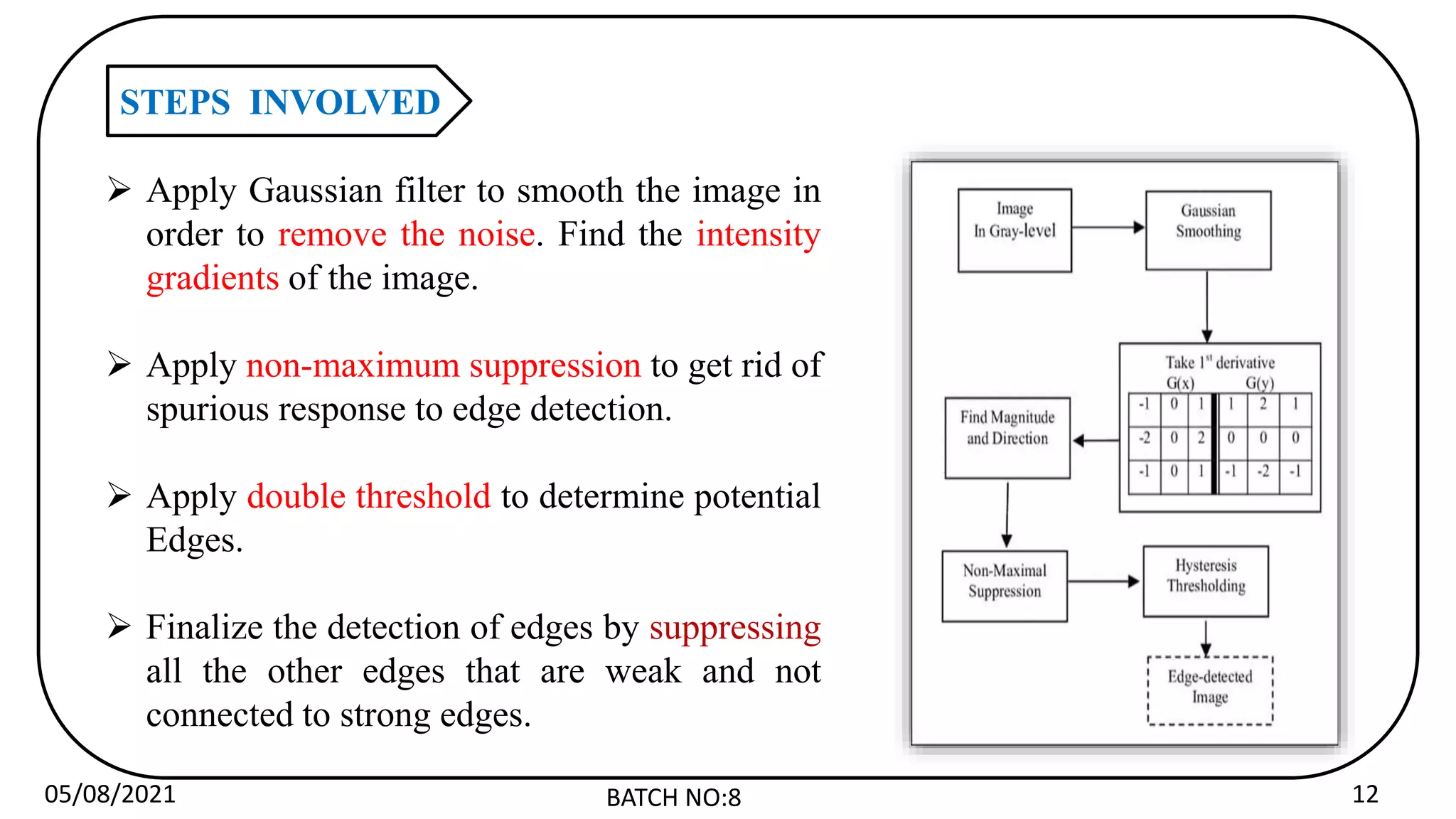 05/08/2021 BATCH NO:8 12
STEPS INVOLVED
 Apply Gaussian filter to smooth the image in
order to remove the noise. Find the intensity
gradients of the image.
 Apply non-maximum suppression to get rid of
spurious response to edge detection.
 Apply double threshold to determine potential
Edges.
 Finalize the detection of edges by suppressing
all the other edges that are weak and not
connected to strong edges.
 