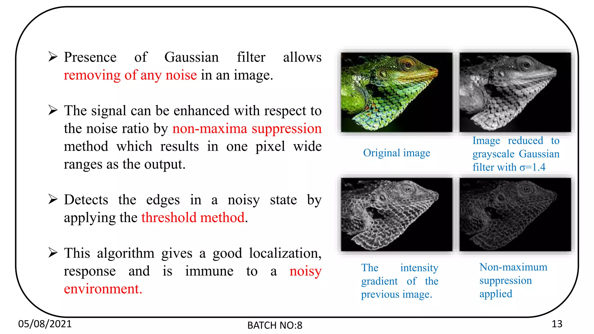 05/08/2021 BATCH NO:8 13
 Presence of Gaussian filter allows
removing of any noise in an image.
 The signal can be enhanced with respect to
the noise ratio by non-maxima suppression
method which results in one pixel wide
ranges as the output.
 Detects the edges in a noisy state by
applying the threshold method.
 This algorithm gives a good localization,
response and is immune to a noisy
environment.
Original image
Image reduced to
grayscale Gaussian
filter with σ=1.4
The intensity
gradient of the
previous image.
Non-maximum
suppression
applied
 